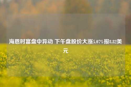 海恩时富盘中异动 下午盘股价大涨5.07%报8.82美元