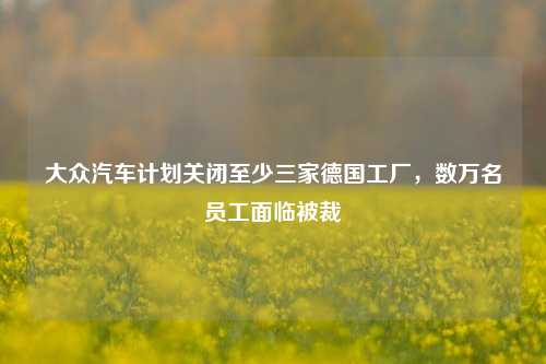 大众汽车计划关闭至少三家德国工厂，数万名员工面临被裁