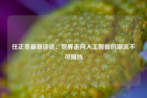 任正非最新谈话：世界走向人工智能的潮流不可阻挡