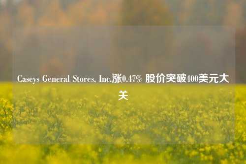 Caseys General Stores, Inc.涨0.47% 股价突破400美元大关