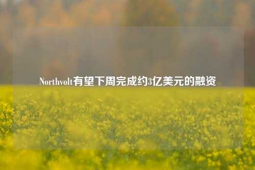 Northvolt有望下周完成约3亿美元的融资