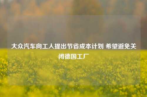 大众汽车向工人提出节省成本计划 希望避免关闭德国工厂