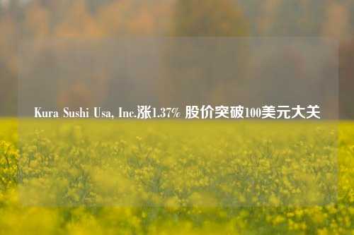 Kura Sushi Usa, Inc.涨1.37% 股价突破100美元大关