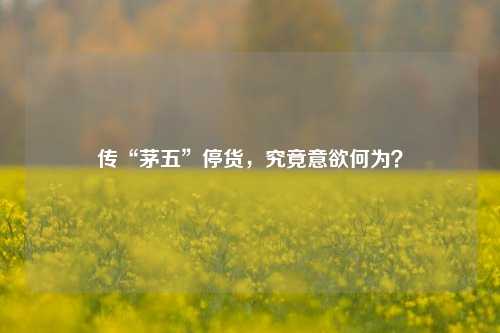 传“茅五”停货，究竟意欲何为？