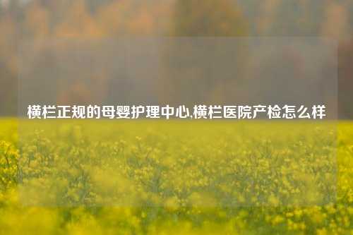 横栏正规的母婴护理中心,横栏医院产检怎么样