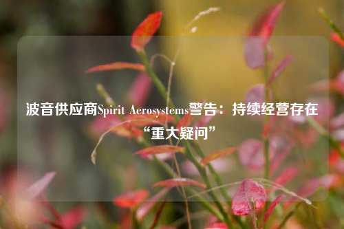 波音供应商Spirit Aerosystems警告：持续经营存在“重大疑问”