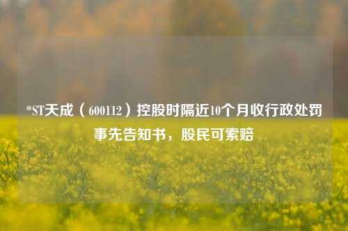 *ST天成（600112）控股时隔近10个月收行政处罚事先告知书，股民可索赔