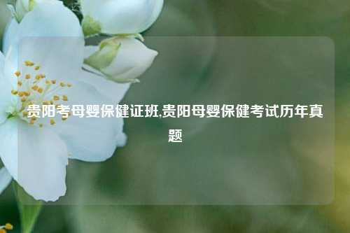 贵阳考母婴保健证班,贵阳母婴保健考试历年真题