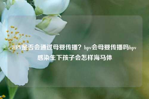 HPV是否会通过母婴传播？hpv会母婴传播吗hpv感染生下孩子会怎样海马体