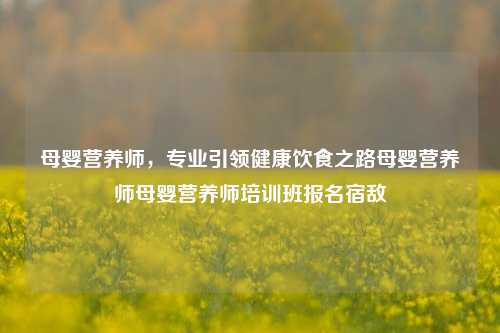 母婴营养师，专业引领健康饮食之路母婴营养师母婴营养师培训班报名宿敌