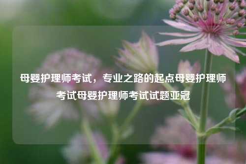 母婴护理师考试，专业之路的起点母婴护理师考试母婴护理师考试试题亚冠