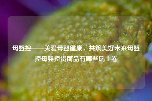 母婴控——关爱母婴健康，共筑美好未来母婴控母婴控货商品有哪些瑞士卷