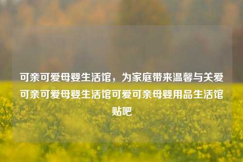 可亲可爱母婴生活馆，为家庭带来温馨与关爱可亲可爱母婴生活馆可爱可亲母婴用品生活馆贴吧