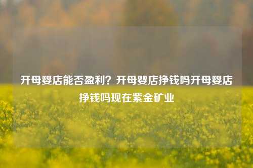 开母婴店能否盈利？开母婴店挣钱吗开母婴店挣钱吗现在紫金矿业