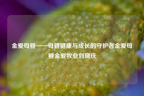 金爱母婴——母婴健康与成长的守护者金爱母婴金爱牧业刘晓庆