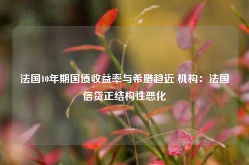 法国10年期国债收益率与希腊趋近 机构：法国信贷正结构性恶化