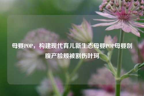 母婴POP，构建现代育儿新生态母婴POP母婴剖腹产脸颊被割伤叶珂