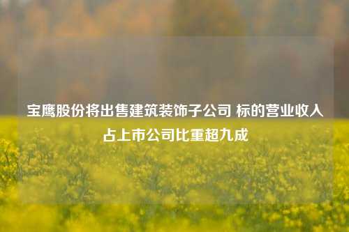 宝鹰股份将出售建筑装饰子公司 标的营业收入占上市公司比重超九成