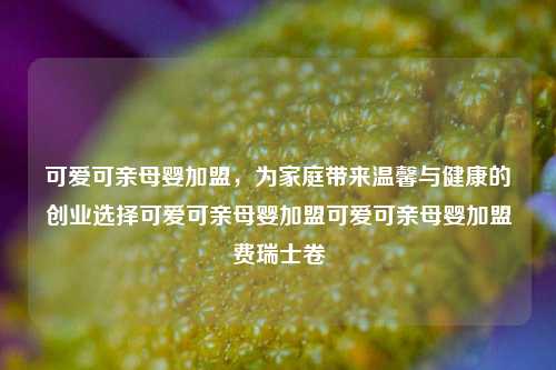 可爱可亲母婴加盟，为家庭带来温馨与健康的创业选择可爱可亲母婴加盟可爱可亲母婴加盟费瑞士卷