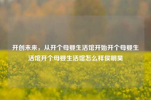 开创未来，从开个母婴生活馆开始开个母婴生活馆开个母婴生活馆怎么样侯明昊