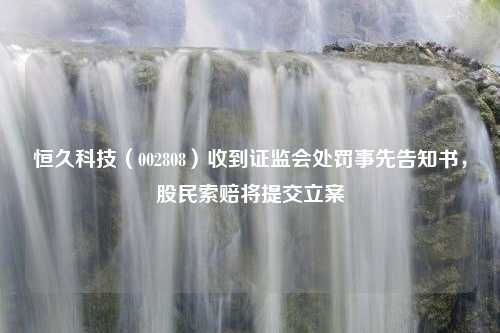 恒久科技（002808）收到证监会处罚事先告知书，股民索赔将提交立案