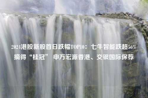 2024港股新股首日跌幅TOP10：七牛智能跌超56%摘得“桂冠” 申万宏源香港、交银国际保荐