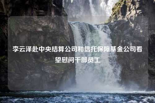 李云泽赴中央结算公司和信托保障基金公司看望慰问干部员工