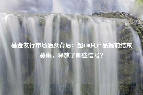 基金发行市场活跃背后：超400只产品提前结束募集，释放了哪些信号？