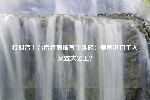 特朗普上台后将面临首个难题：美国港口工人又要大罢工？