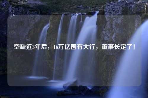 空缺近3年后，16万亿国有大行，董事长定了！