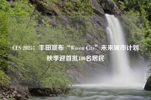 CES 2025：丰田宣布“Woven City”未来城市计划秋季迎首批100名居民