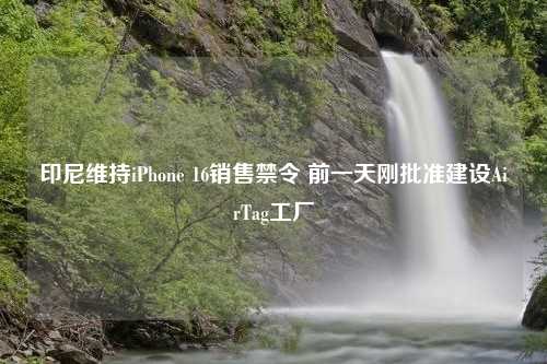 印尼维持iPhone 16销售禁令 前一天刚批准建设AirTag工厂