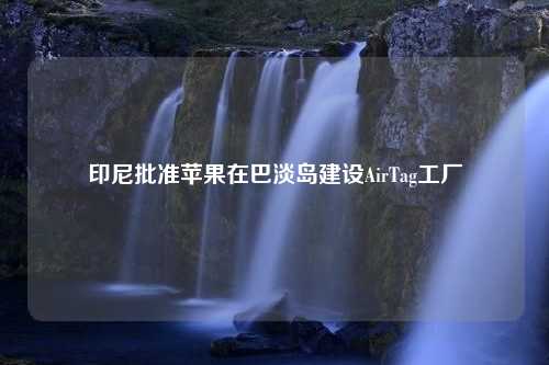 印尼批准苹果在巴淡岛建设AirTag工厂