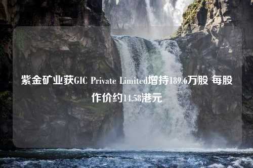 紫金矿业获GIC Private Limited增持189.6万股 每股作价约14.58港元