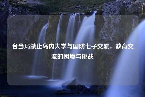 台当局禁止岛内大学与国防七子交流，教育交流的困境与挑战