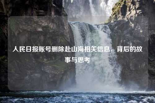 人民日报账号删除赴山海相关信息，背后的故事与思考