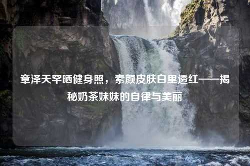 章泽天罕晒健身照，素颜皮肤白里透红——揭秘奶茶妹妹的自律与美丽