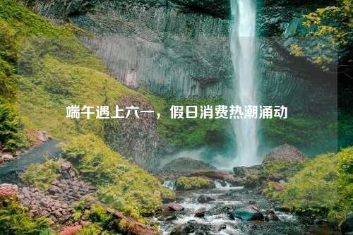 端午遇上六一，假日消费热潮涌动