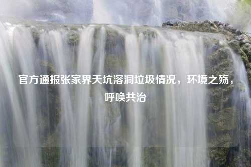 官方通报张家界天坑溶洞垃圾情况，环境之殇，呼唤共治