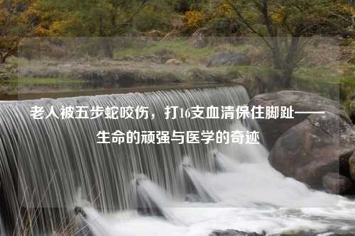 老人被五步蛇咬伤，打16支血清保住脚趾——生命的顽强与医学的奇迹