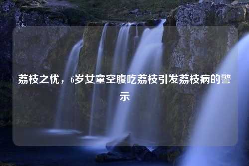 荔枝之忧，6岁女童空腹吃荔枝引发荔枝病的警示