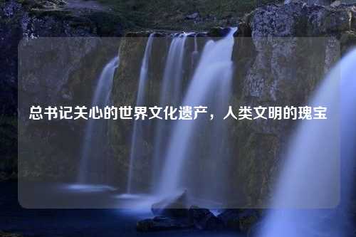 总书记关心的世界文化遗产，人类文明的瑰宝