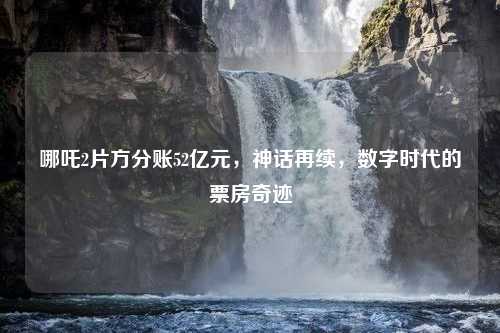 哪吒2片方分账52亿元，神话再续，数字时代的票房奇迹
